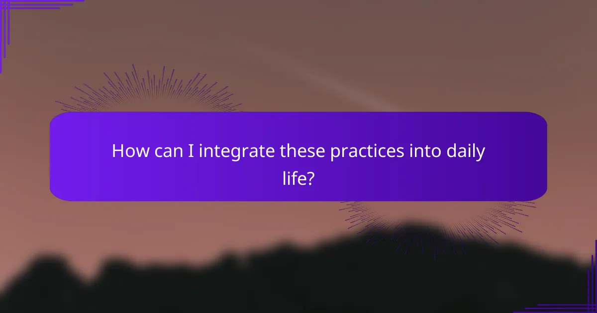 How can I integrate these practices into daily life?